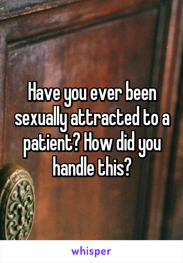 Have you ever been sexually attracted to a patient? How did you handle this?