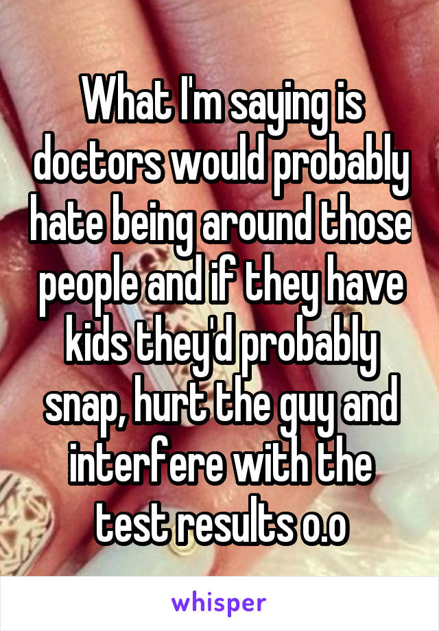 What I'm saying is doctors would probably hate being around those people and if they have kids they'd probably snap, hurt the guy and interfere with the test results o.o