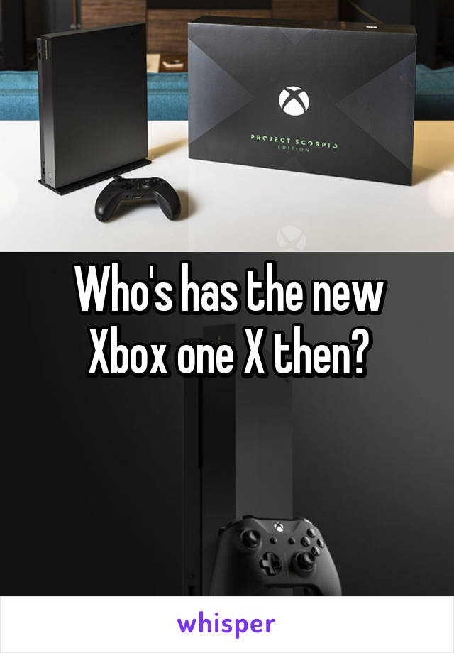 Who's has the new Xbox one X then?