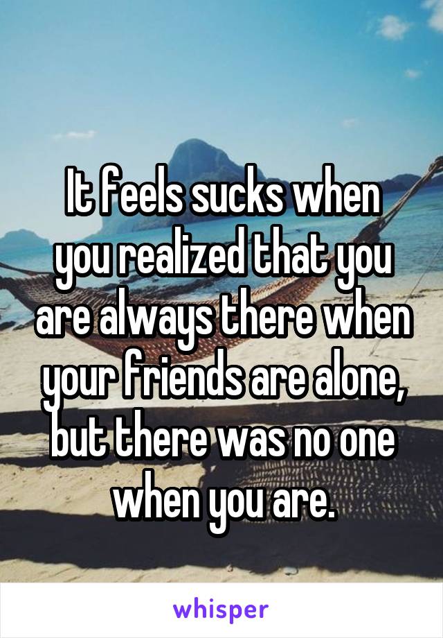 
It feels sucks when you realized that you are always there when your friends are alone, but there was no one when you are.