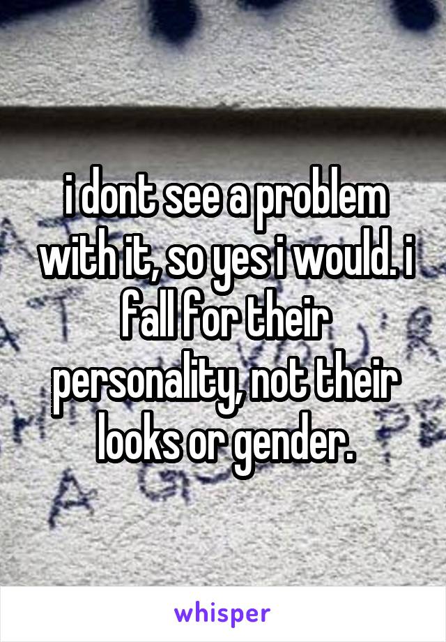 i dont see a problem with it, so yes i would. i fall for their personality, not their looks or gender.