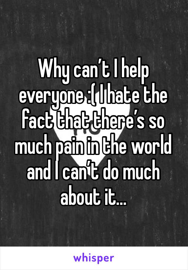 Why can’t I help everyone :( I hate the fact that there’s so much pain in the world and I can’t do much about it... 
