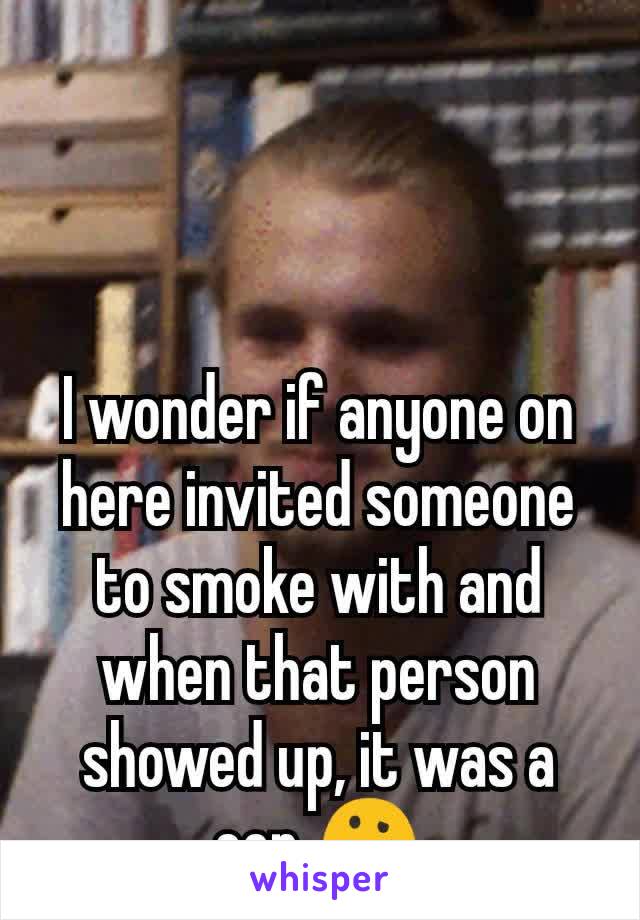 I wonder if anyone on here invited someone to smoke with and when that person showed up, it was a cop 🤔