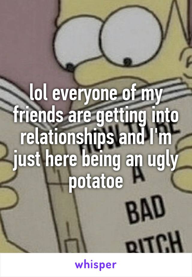 lol everyone of my friends are getting into relationships and I'm just here being an ugly potatoe