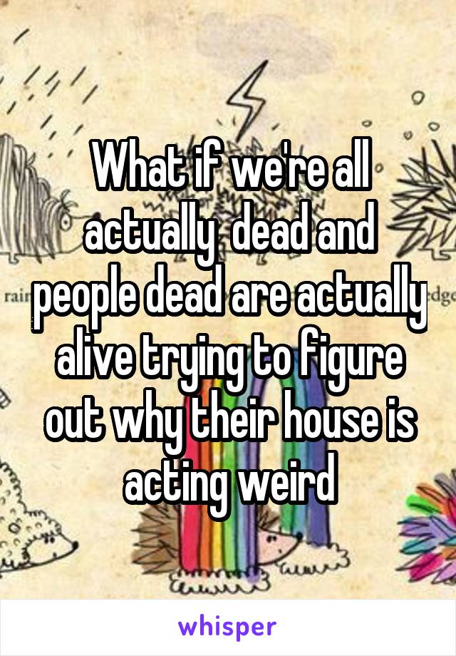 What if we're all actually  dead and people dead are actually alive trying to figure out why their house is acting weird