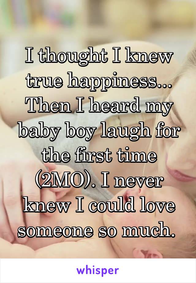 I thought I knew true happiness... Then I heard my baby boy laugh for the first time (2MO). I never knew I could love someone so much. 