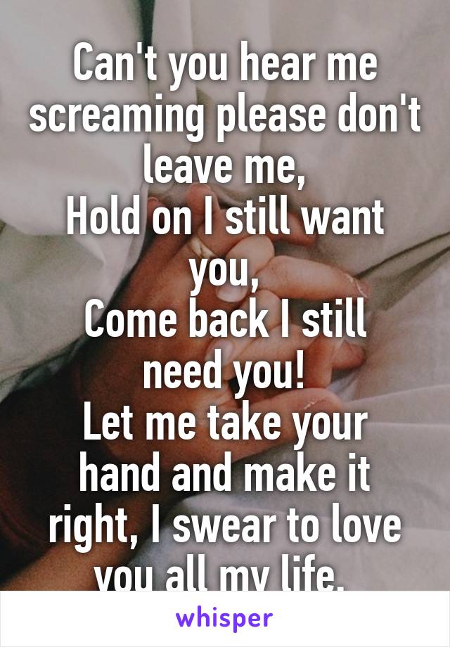 Can't you hear me screaming please don't leave me,
Hold on I still want you,
Come back I still need you!
Let me take your hand and make it right, I swear to love you all my life. 