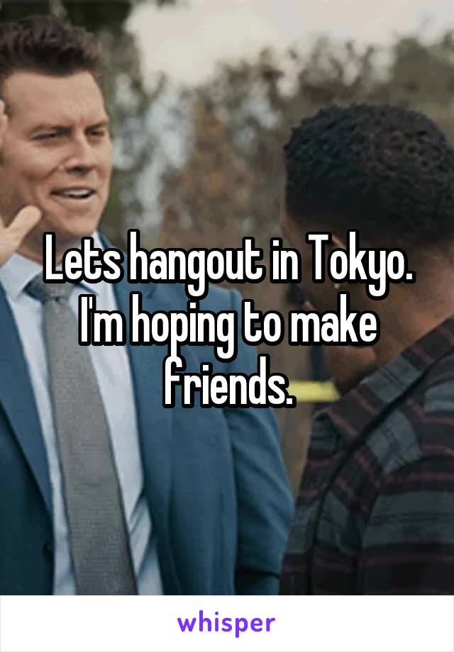 Lets hangout in Tokyo. I'm hoping to make friends.
