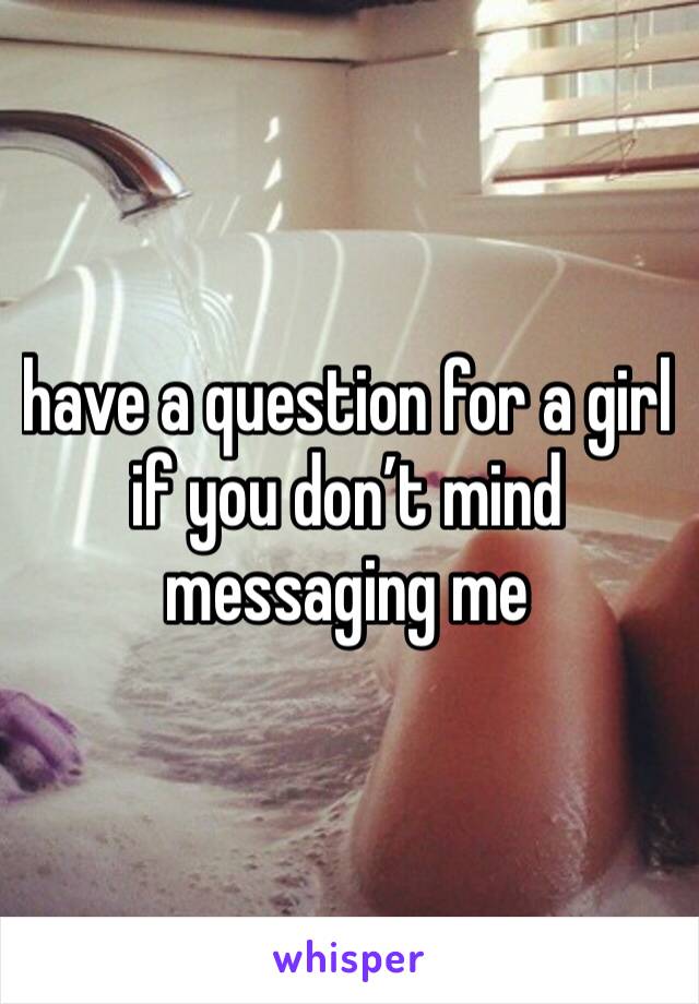 have a question for a girl if you don’t mind messaging me
