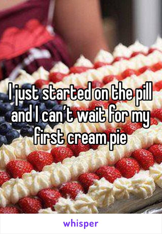 I just started on the pill and I can’t wait for my first cream pie