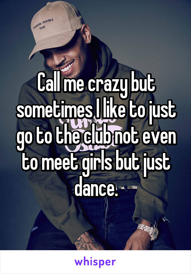 Call me crazy but sometimes I like to just go to the club not even to meet girls but just dance.