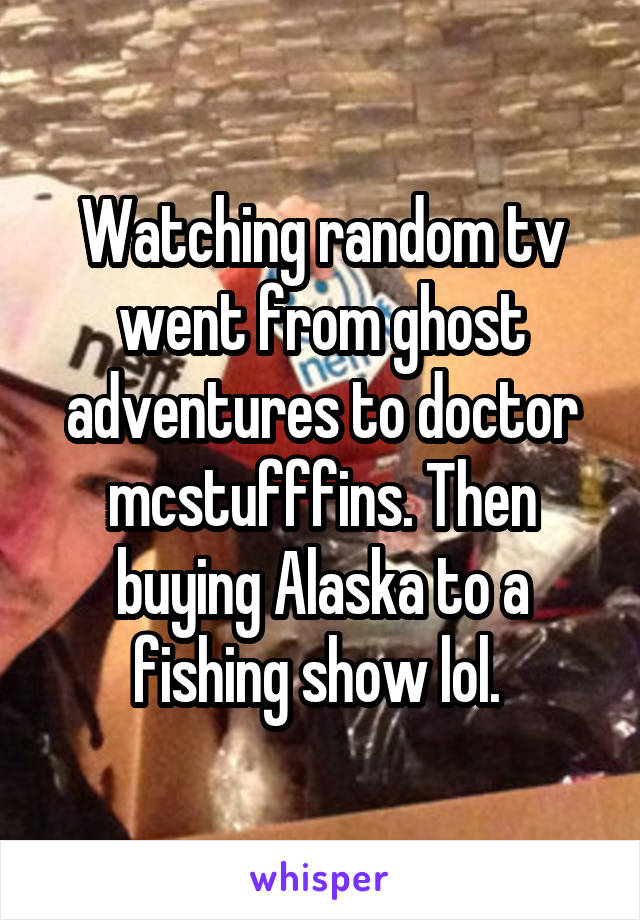 Watching random tv went from ghost adventures to doctor mcstufffins. Then buying Alaska to a fishing show lol. 