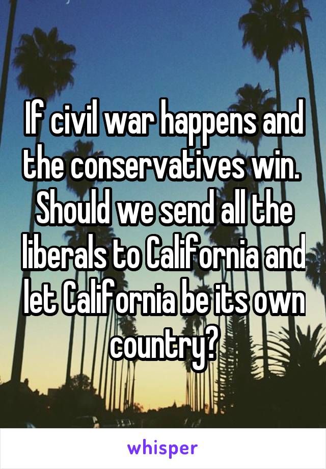 If civil war happens and the conservatives win.  Should we send all the liberals to California and let California be its own country?