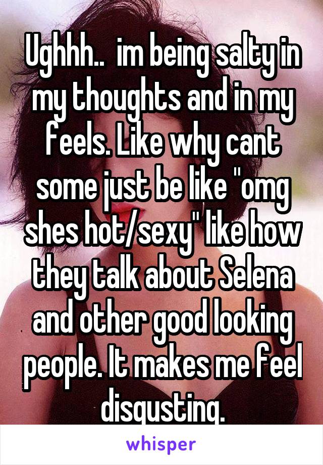 Ughhh..  im being salty in my thoughts and in my feels. Like why cant some just be like "omg shes hot/sexy" like how they talk about Selena and other good looking people. It makes me feel disgusting.