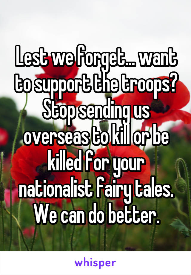 Lest we forget... want to support the troops? Stop sending us overseas to kill or be killed for your nationalist fairy tales. We can do better.
