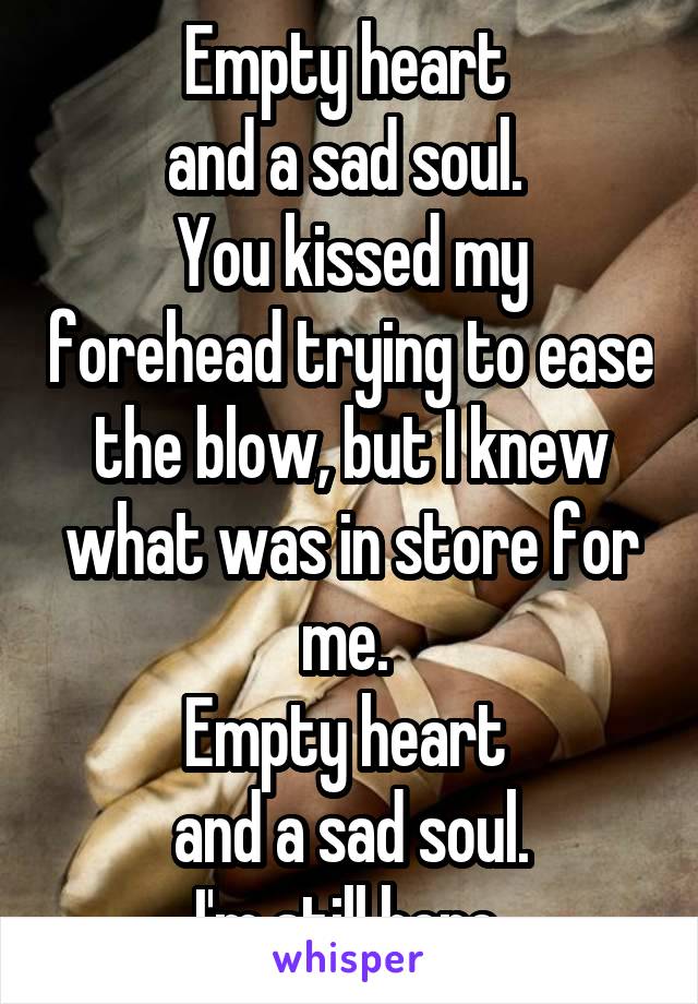 Empty heart 
and a sad soul. 
You kissed my forehead trying to ease the blow, but I knew what was in store for me. 
Empty heart 
and a sad soul.
I'm still here.