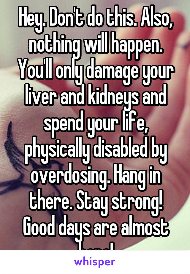 Hey. Don't do this. Also, nothing will happen. You'll only damage your liver and kidneys and spend your life, physically disabled by overdosing. Hang in there. Stay strong! Good days are almost here!