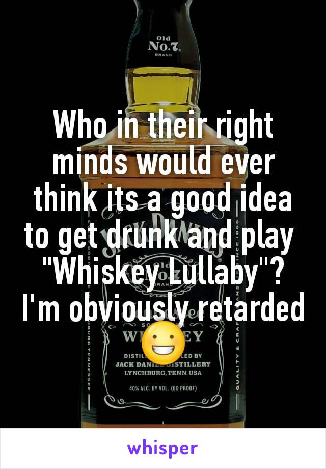 Who in their right minds would ever think its a good idea to get drunk and play 
"Whiskey Lullaby"?
I'm obviously retarded😀