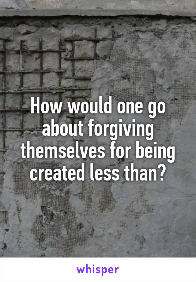 How would one go about forgiving themselves for being created less than?