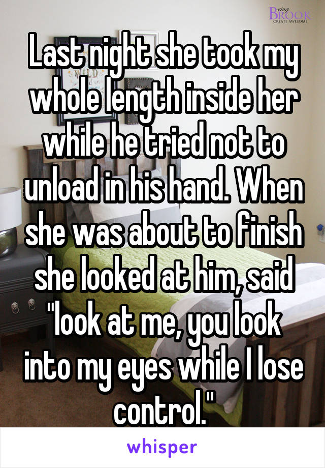Last night she took my whole length inside her while he tried not to unload in his hand. When she was about to finish she looked at him, said "look at me, you look into my eyes while I lose control."