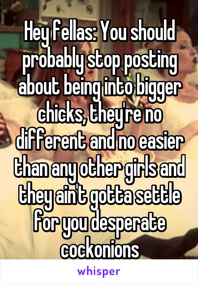 Hey fellas: You should probably stop posting about being into bigger chicks, they're no different and no easier than any other girls and they ain't gotta settle for you desperate cockonions