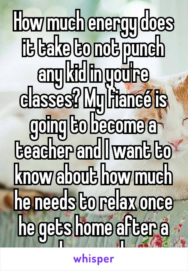 How much energy does it take to not punch any kid in you're classes? My fiancé is going to become a teacher and I want to know about how much he needs to relax once he gets home after a days work.