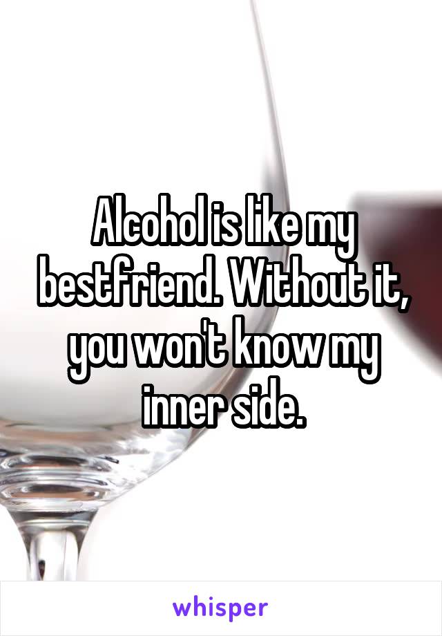 Alcohol is like my bestfriend. Without it, you won't know my inner side.