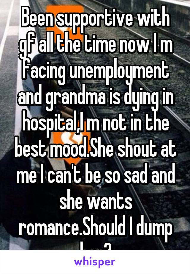 Been supportive with gf all the time now I m facing unemployment and grandma is dying in hospital,I m not in the best mood.She shout at me I can't be so sad and she wants romance.Should I dump her?