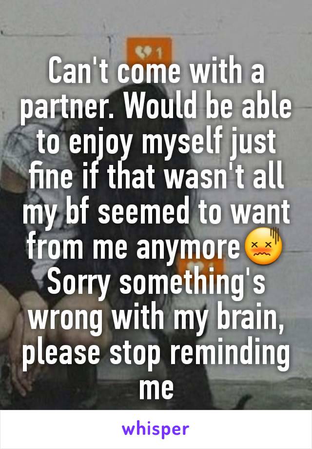 Can't come with a partner. Would be able to enjoy myself just fine if that wasn't all my bf seemed to want from me anymore😖
Sorry something's wrong with my brain, please stop reminding me
