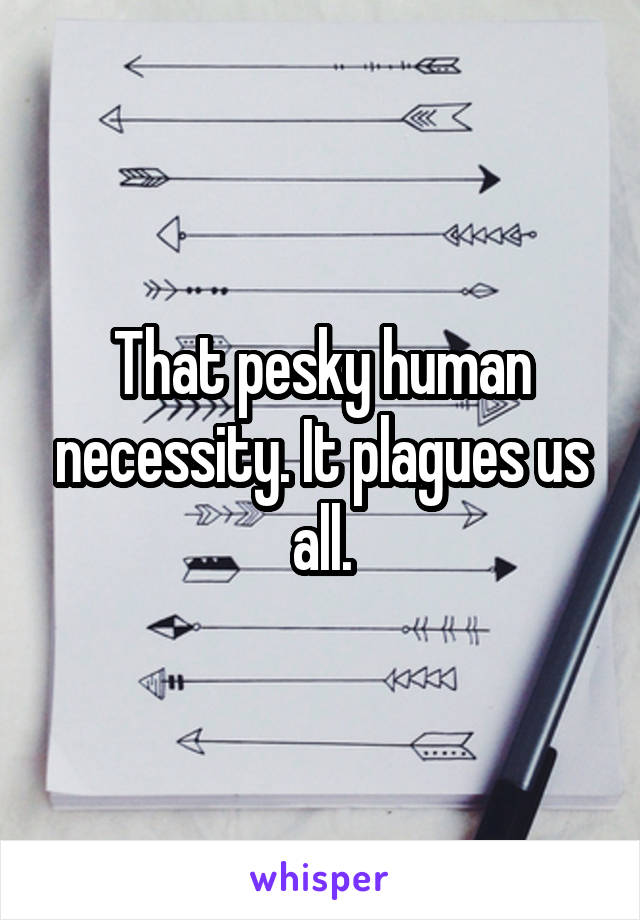 That pesky human necessity. It plagues us all.
