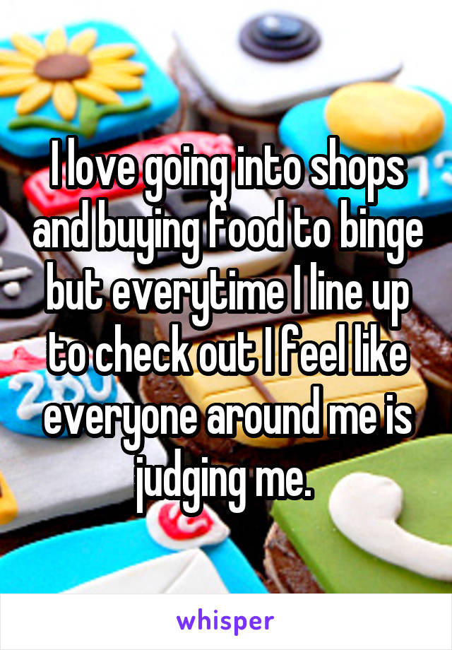 I love going into shops and buying food to binge but everytime I line up to check out I feel like everyone around me is judging me. 