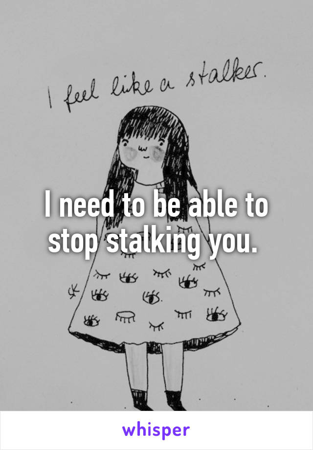 I need to be able to stop stalking you. 