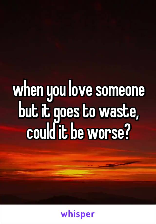 when you love someone but it goes to waste, could it be worse?