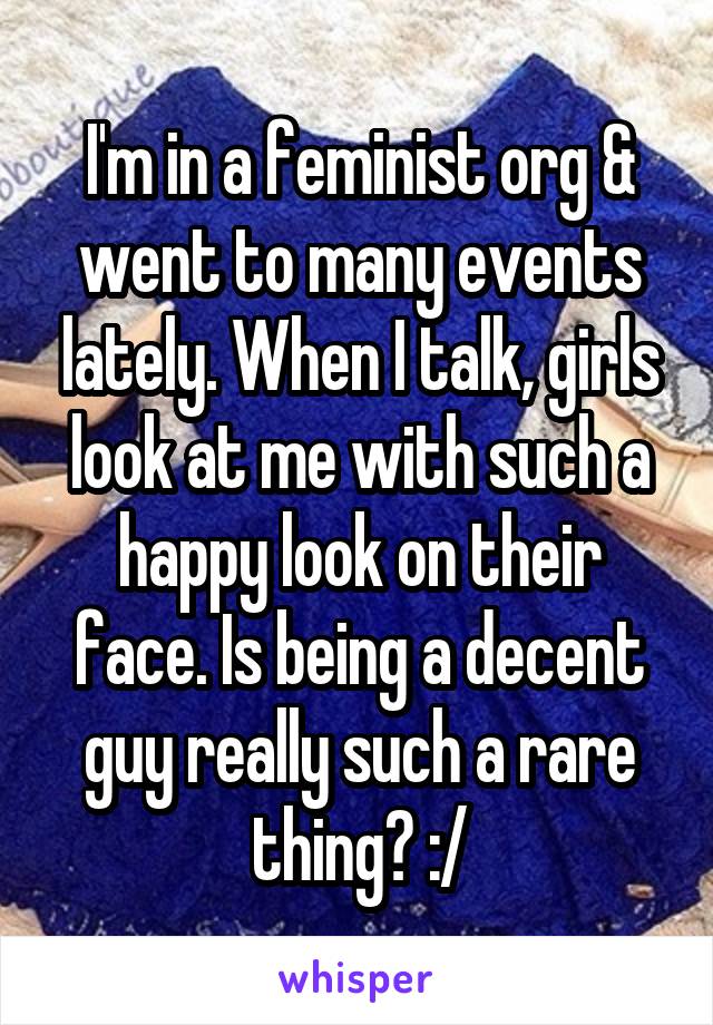 I'm in a feminist org & went to many events lately. When I talk, girls look at me with such a happy look on their face. Is being a decent guy really such a rare thing? :/
