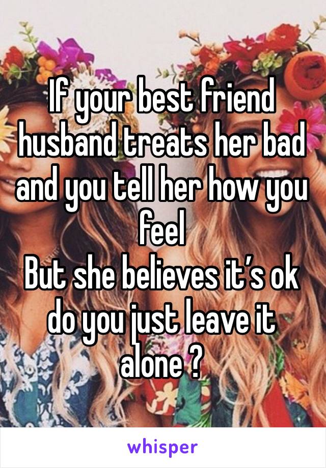 If your best friend husband treats her bad and you tell her how you feel
But she believes it’s ok do you just leave it alone ?