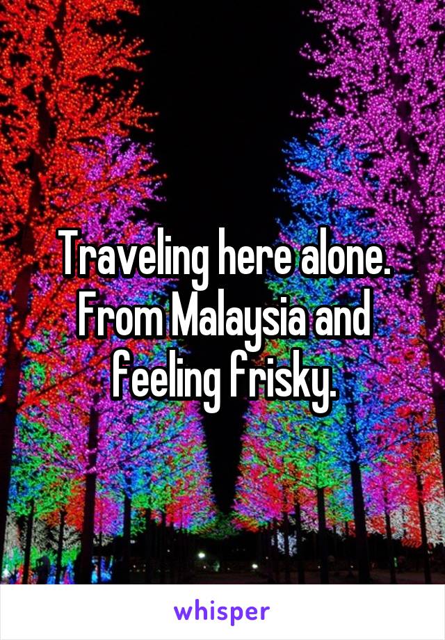 Traveling here alone. From Malaysia and feeling frisky.