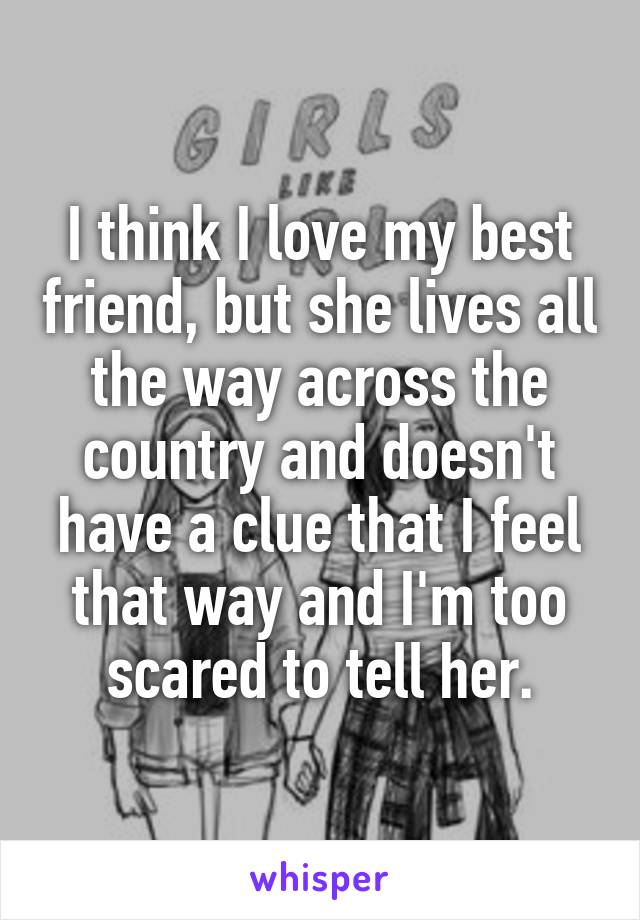I think I love my best friend, but she lives all the way across the country and doesn't have a clue that I feel that way and I'm too scared to tell her.