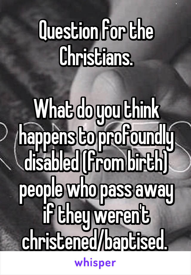 Question for the Christians.

What do you think happens to profoundly disabled (from birth) people who pass away if they weren't christened/baptised. 