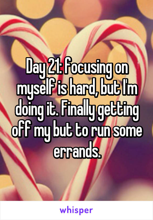 Day 21: focusing on myself is hard, but I'm doing it. Finally getting off my but to run some errands.