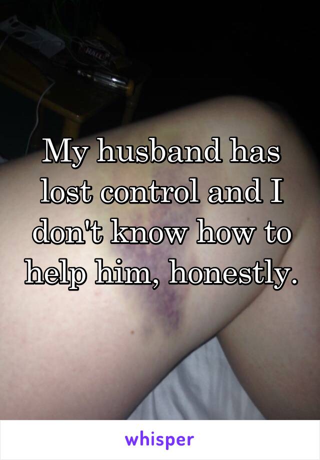 My husband has lost control and I don't know how to help him, honestly. 