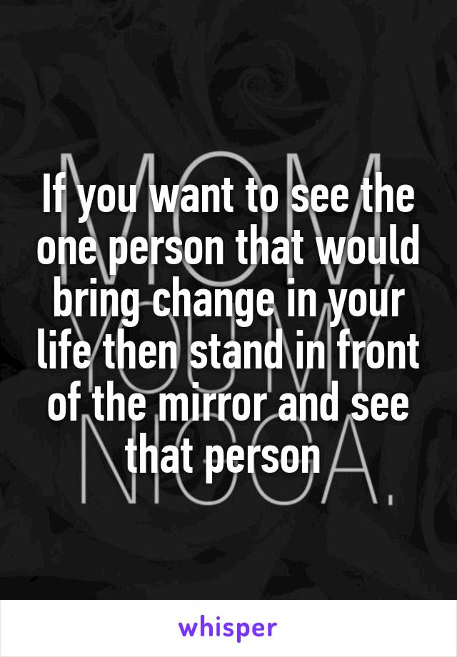 If you want to see the one person that would bring change in your life then stand in front of the mirror and see that person 