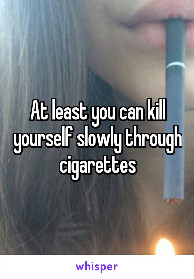 At least you can kill yourself slowly through cigarettes