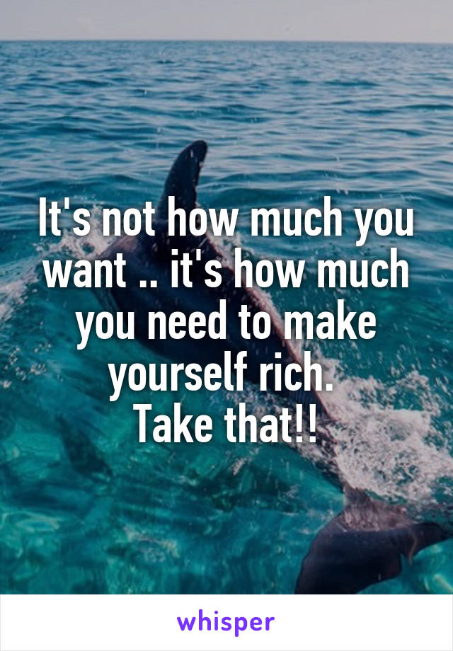 It's not how much you want .. it's how much you need to make yourself rich. 
Take that!!