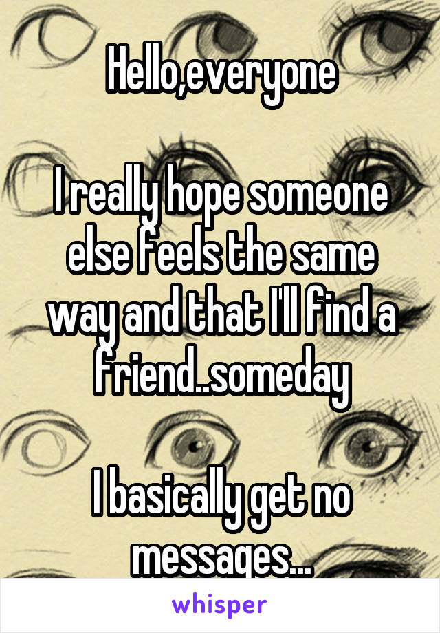 Hello,everyone

I really hope someone else feels the same way and that I'll find a friend..someday

I basically get no messages...