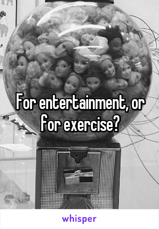 For entertainment, or for exercise?