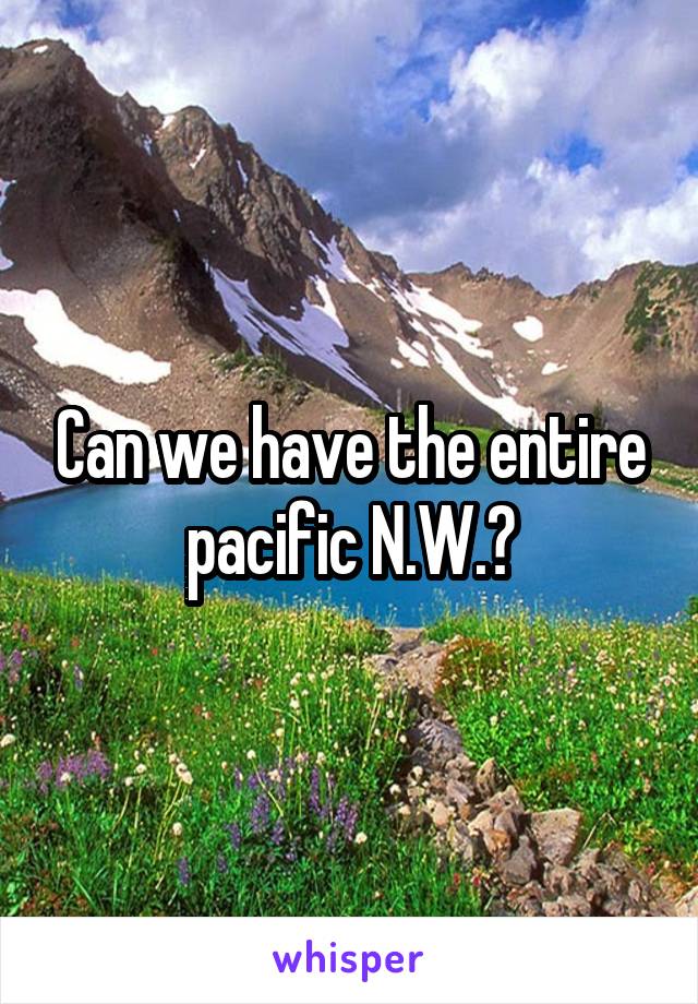 Can we have the entire pacific N.W.?