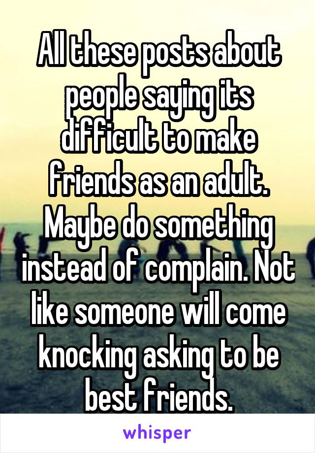 All these posts about people saying its difficult to make friends as an adult. Maybe do something instead of complain. Not like someone will come knocking asking to be best friends.