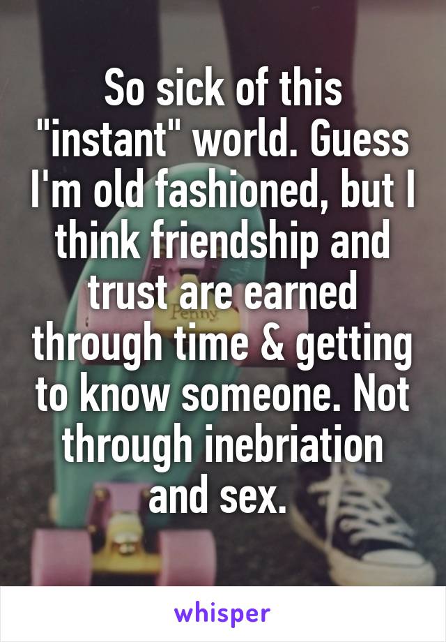 So sick of this "instant" world. Guess I'm old fashioned, but I think friendship and trust are earned through time & getting to know someone. Not through inebriation and sex. 
