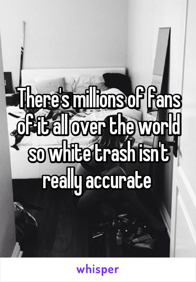 There's millions of fans of it all over the world so white trash isn't really accurate 