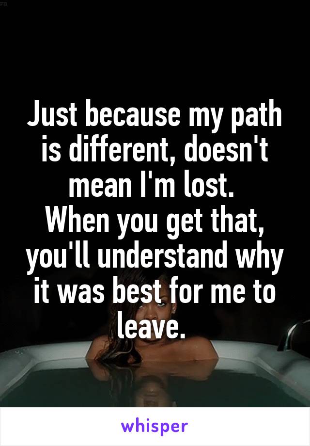 Just because my path is different, doesn't mean I'm lost. 
When you get that, you'll understand why it was best for me to leave. 